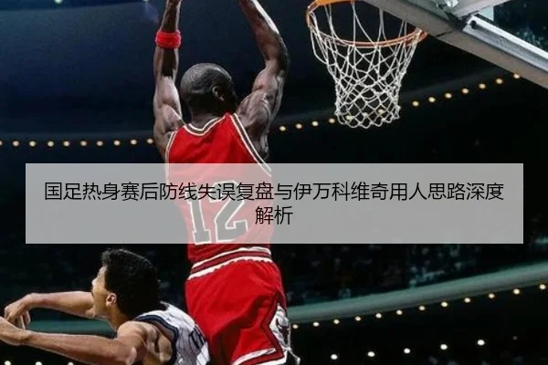 国足热身赛后防线失误复盘与伊万科维奇用人思路深度解析